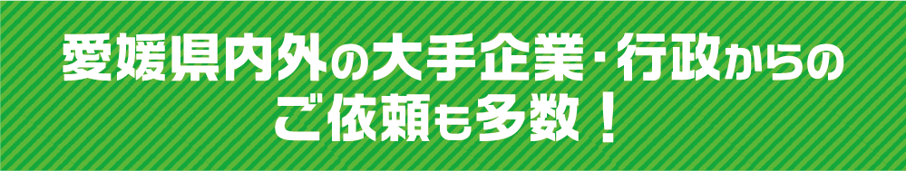 愛媛県内外の大手企業・行政からのご依頼も多数！