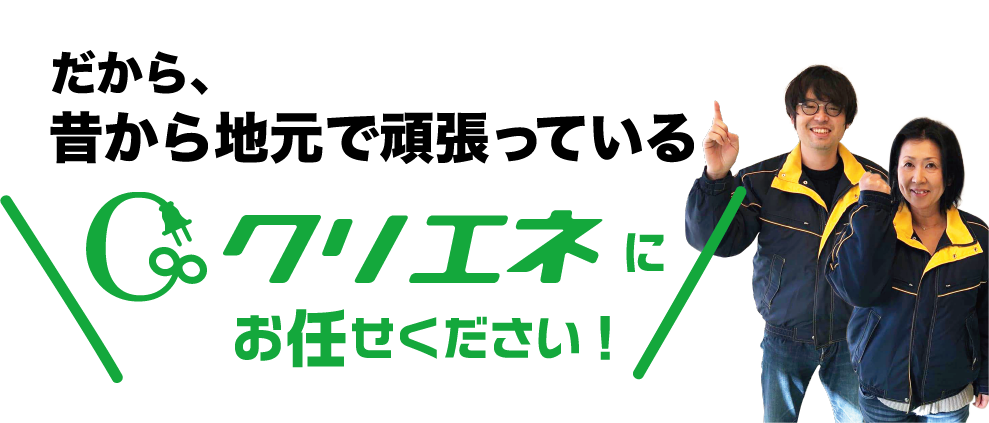だから、昔から地元で頑張っているクリエネにお任せください!