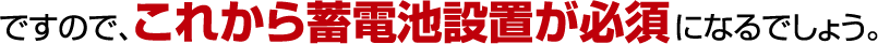 ですので、これから蓄電池設置が必須になるでしょう。
