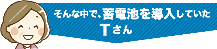 そんな中で、蓄電池を導入していたTさん