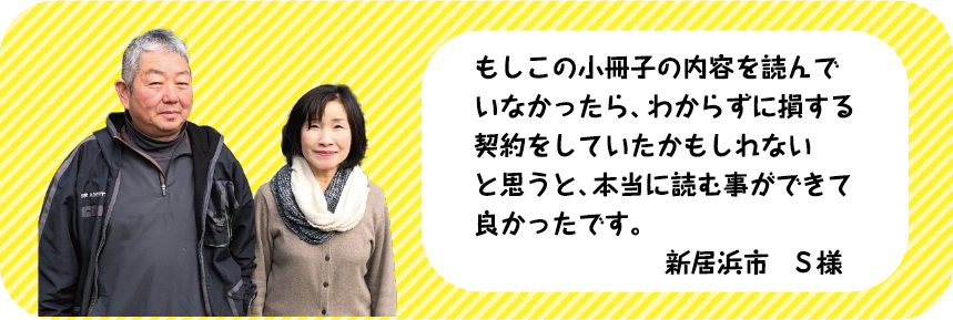 もしこの小冊子の内容を読んでいなかったら、わからずに損する契約をしていたかもしれないと思うと、本当に読む事ができて良かったです。新居浜市　S様